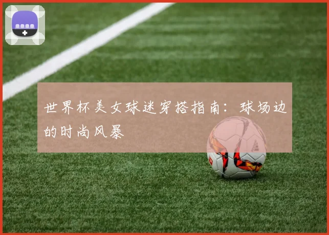 世界杯美女球迷穿搭指南：球场边的时尚风暴