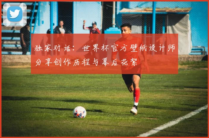 独家对话：世界杯官方壁纸设计师分享创作历程与幕后花絮