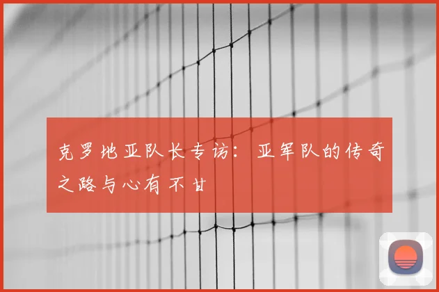 克罗地亚队长专访:亚军队的传奇之路与心有不甘