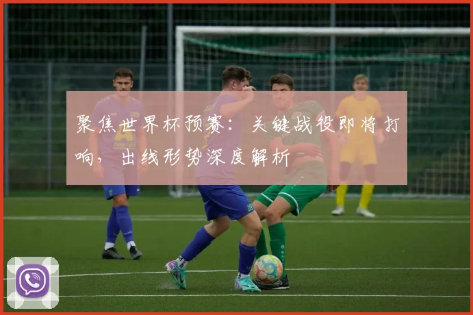 聚焦世界杯预赛：关键战役即将打响，出线形势深度解析