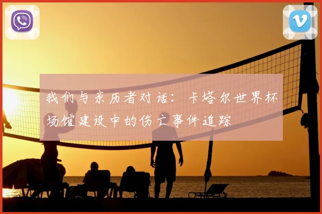我们与亲历者对话:卡塔尔世界杯场馆建设中的伤亡事件追踪