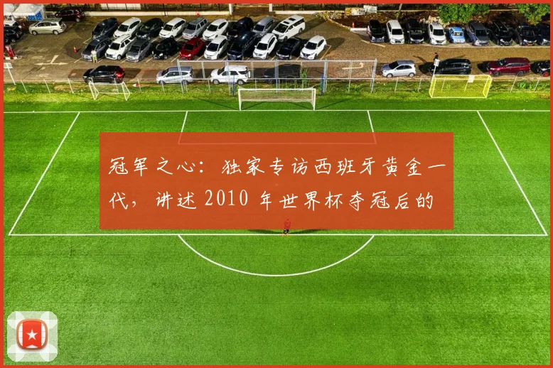 冠军之心：独家专访西班牙黄金一代，讲述 2010 年世界杯夺冠后的真实心声