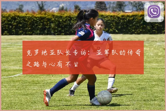 克罗地亚队长专访:亚军队的传奇之路与心有不甘