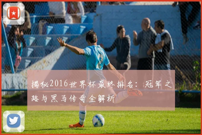 揭秘2016世界杯最终排名：冠军之路与黑马传奇全解析