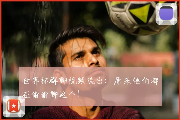 世界杯群聊视频流出:原来他们都在偷偷聊这个!