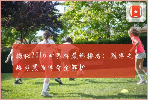 揭秘2016世界杯最终排名：冠军之路与黑马传奇全解析