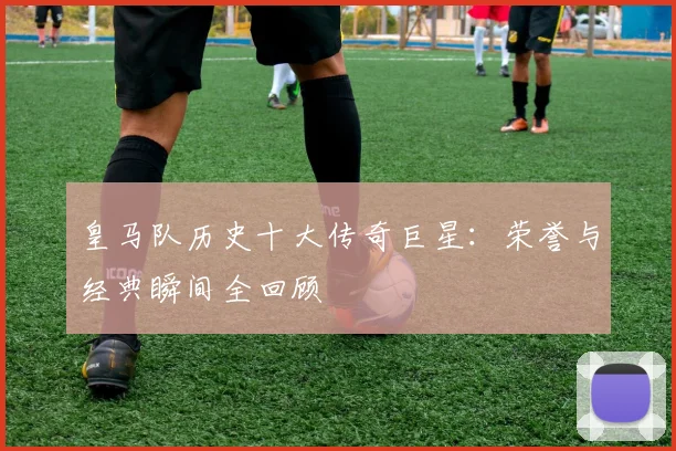 皇马队历史十大传奇巨星：荣誉与经典瞬间全回顾