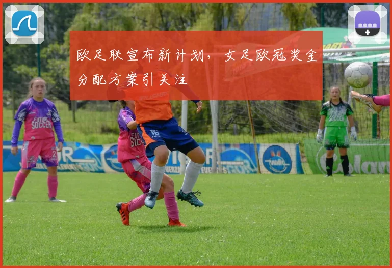 欧足联宣布新计划，女足欧冠奖金分配方案引关注