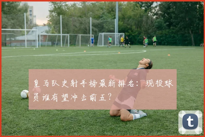 皇马队史射手榜最新排名：现役球员谁有望冲击前五？