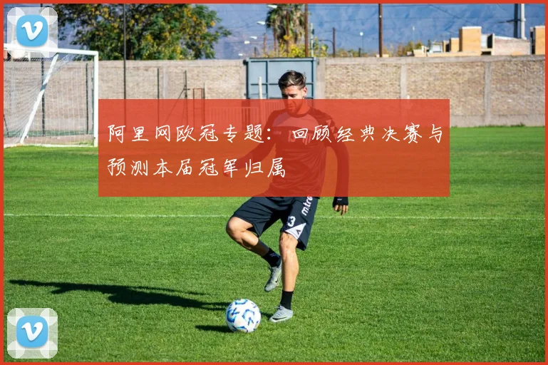 阿里网欧冠专题：回顾经典决赛与预测本届冠军归属