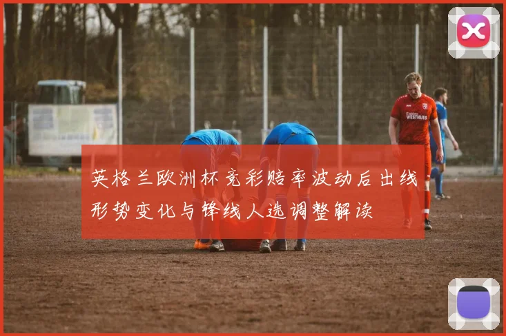 英格兰欧洲杯竞彩赔率波动后出线形势变化与锋线人选调整解读