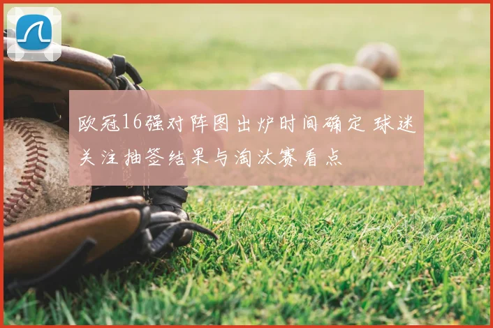 欧冠16强对阵图出炉时间确定 球迷关注抽签结果与淘汰赛看点