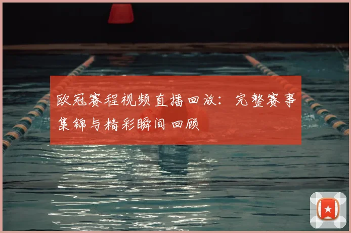 欧冠赛程视频直播回放：完整赛事集锦与精彩瞬间回顾
