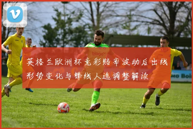 英格兰欧洲杯竞彩赔率波动后出线形势变化与锋线人选调整解读