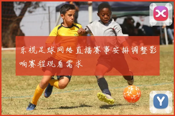乐视足球网络直播赛事安排调整影响赛程观看需求